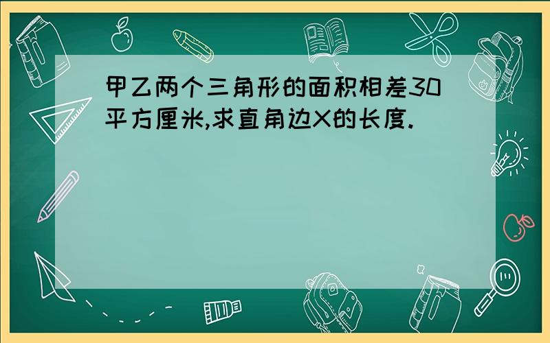 甲乙两个三角形的面积相差30平方厘米,求直角边X的长度.