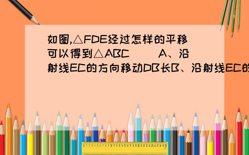 如图,△FDE经过怎样的平移可以得到△ABC（ ）A、沿射线EC的方向移动DB长B、沿射线EC的方向移动CD长C、沿射线BD的方向移动BD长D、沿射线BD的方向移动DC长