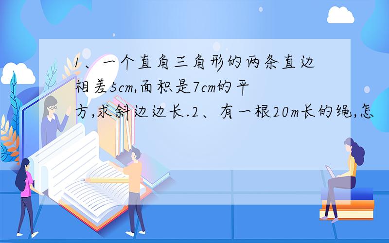 1、一个直角三角形的两条直边相差5cm,面积是7cm的平方,求斜边边长.2、有一根20m长的绳,怎