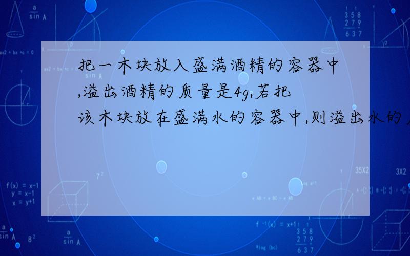 把一木块放入盛满酒精的容器中,溢出酒精的质量是4g,若把该木块放在盛满水的容器中,则溢出水的质量是多