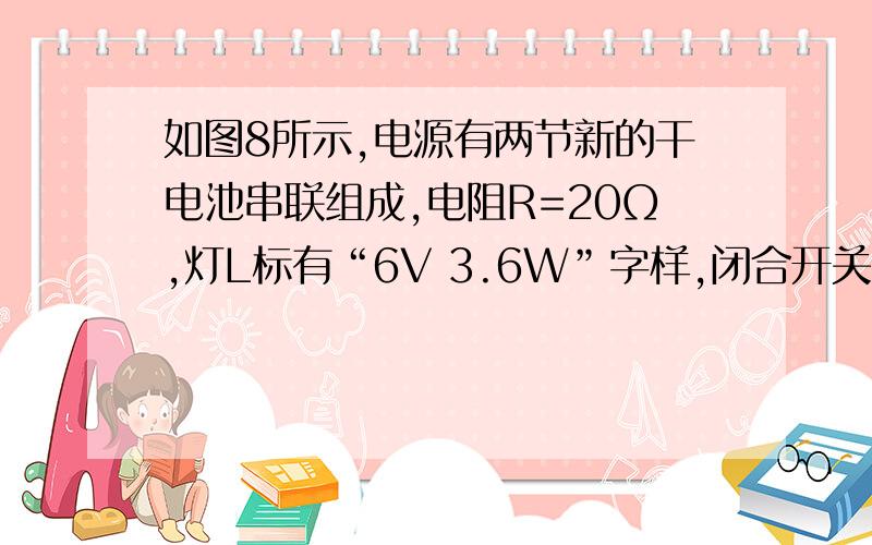 如图8所示,电源有两节新的干电池串联组成,电阻R=20Ω,灯L标有“6V 3.6W”字样,闭合开关S后,串联电路中的电流为 A,R两端电压为 V,灯L消耗的功率为 W..