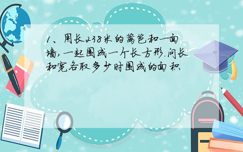 1、用长238米的篱笆和一面墙,一起围成一个长方形.问长和宽各取多少时围成的面积