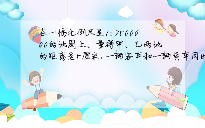 在一幅比例尺是1：7500000的地图上、量得甲、乙两地的距离是5厘米,一辆客车和一辆货车同时从甲、乙两地相向而行,3小时相遇,已知客车和货车的速度比是3：2,货车每小时行多少千米?客车再