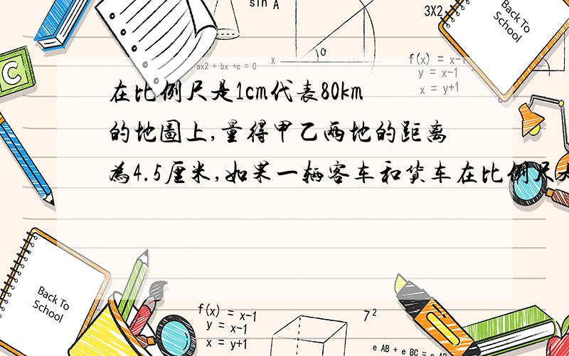 在比例尺是1cm代表80km的地图上,量得甲乙两地的距离为4.5厘米,如果一辆客车和货车在比例尺是1cm代表80km的地图上,量得甲乙两地的距离为4.5厘米,如果一辆客车和货车经过3小时相遇。已知客车