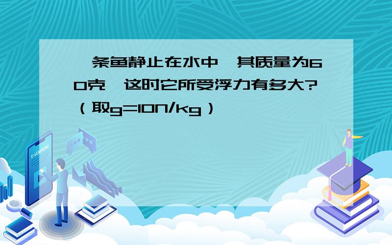 一条鱼静止在水中,其质量为60克,这时它所受浮力有多大?（取g=10N/kg）