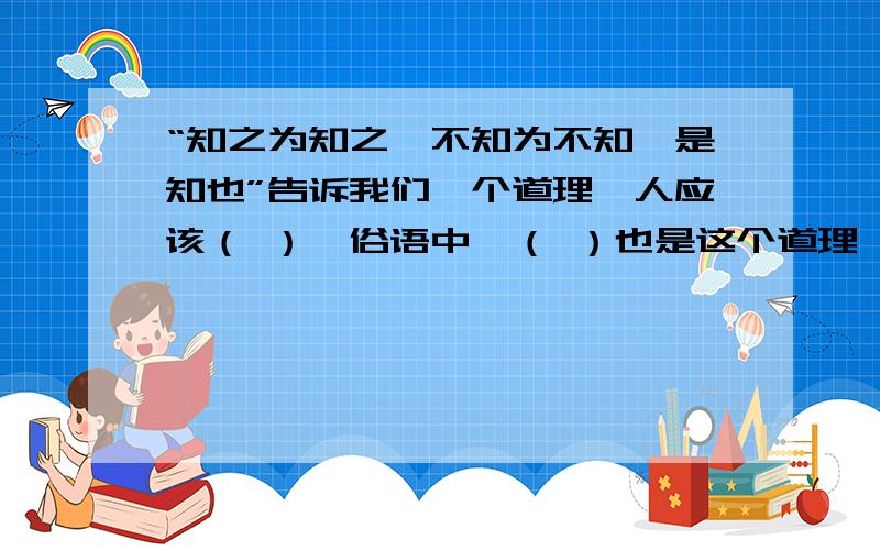 “知之为知之,不知为不知,是知也”告诉我们一个道理,人应该（ ）,俗语中,（ ）也是这个道理