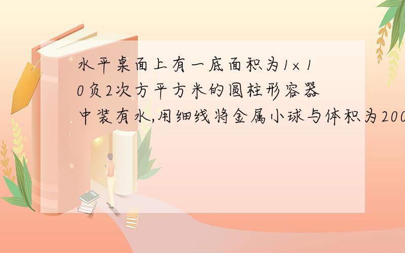 水平桌面上有一底面积为1×10负2次方平方米的圆柱形容器中装有水,用细线将金属小球与体积为200立方厘米的木块拴住后浸没到水中,处于悬浮状态,此时水面到容器底部的距离为20厘米.若把细