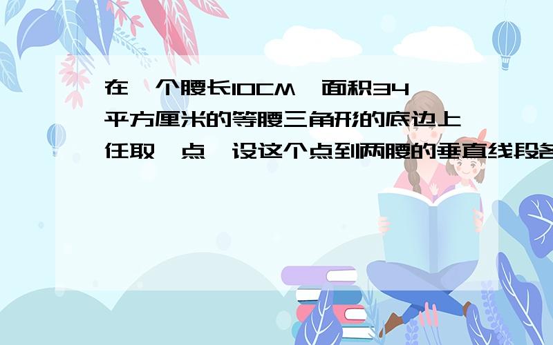 在一个腰长10CM,面积34平方厘米的等腰三角形的底边上任取一点,设这个点到两腰的垂直线段各长Acm和Bcm,A加B等于多少?