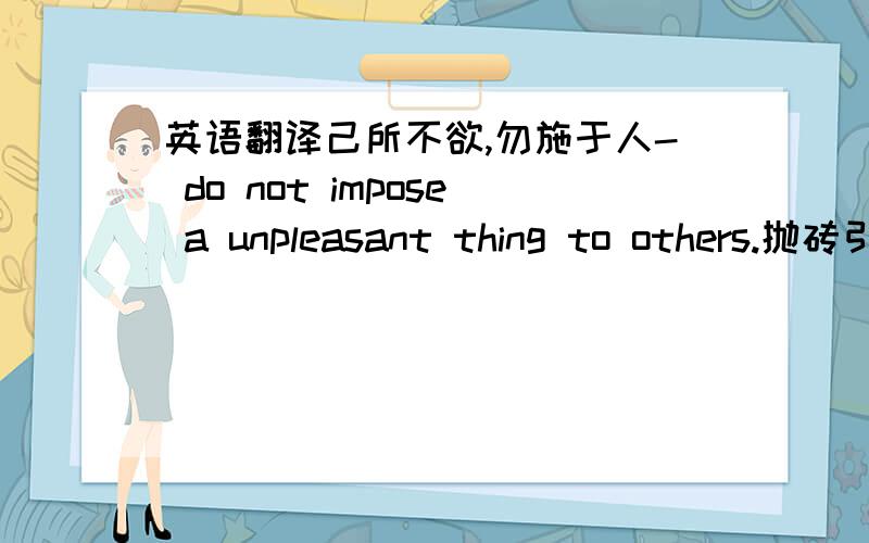 英语翻译己所不欲,勿施于人- do not impose a unpleasant thing to others.抛砖引玉-