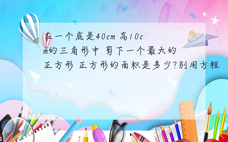 在一个底是40cm 高10cm的三角形中 剪下一个最大的正方形 正方形的面积是多少?别用方程