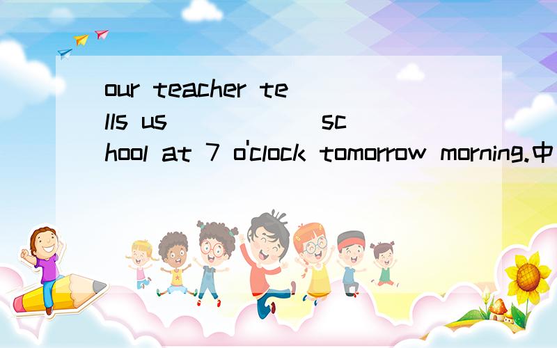 our teacher tells us()()()school at 7 o'clock tomorrow morning.中文：老师让我们明天早晨七点到校.空里要怎么填?