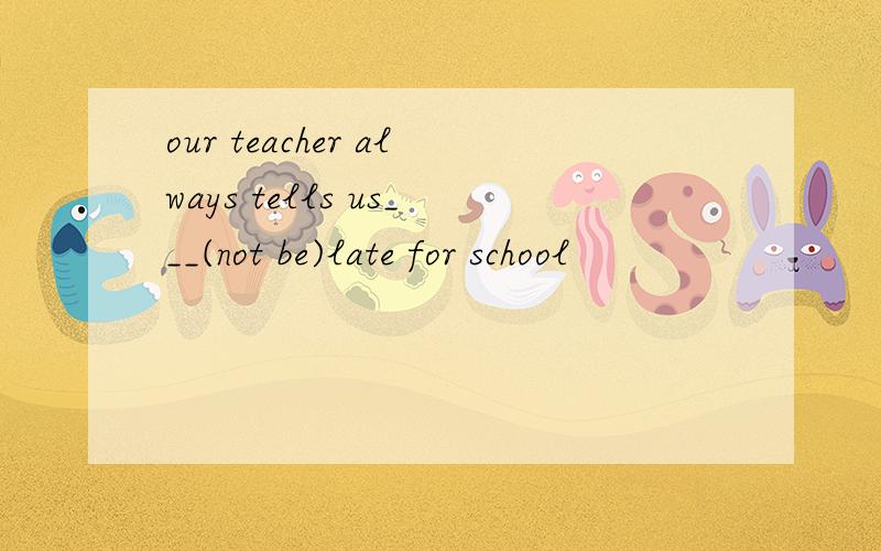 our teacher always tells us___(not be)late for school