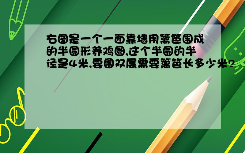 右图是一个一面靠墙用篱笆围成的半圆形养鸡圈,这个半圆的半径是4米,要围双层需要篱笆长多少米?