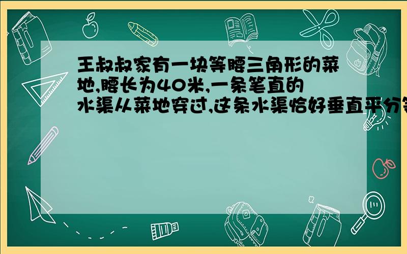 王叔叔家有一块等腰三角形的菜地,腰长为40米,一条笔直的水渠从菜地穿过,这条水渠恰好垂直平分等腰三角王叔叔家有一块等腰三角形的菜地，腰长为40米，一条笔直的水渠从菜地穿过，这条