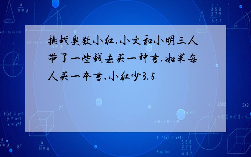 挑战奥数小红,小文和小明三人带了一些钱去买一种书,如果每人买一本书,小红少3.5