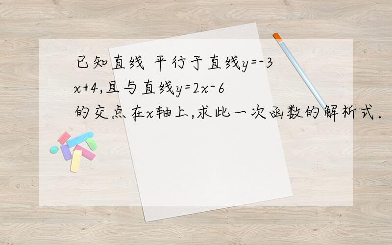 已知直线 平行于直线y=-3x+4,且与直线y=2x-6的交点在x轴上,求此一次函数的解析式．已知直线y=kx+b 平行于直线y=-3x+4，且与直线y=2x-6的交点在x轴上，求此一次函数的解析式．