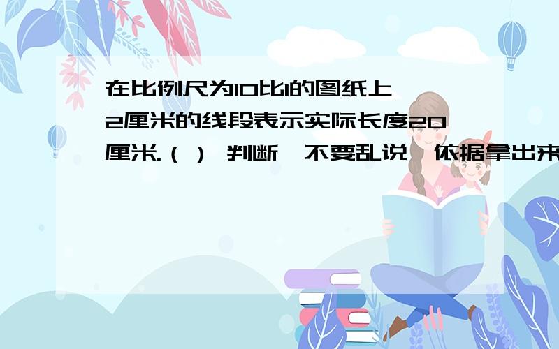 在比例尺为10比1的图纸上,2厘米的线段表示实际长度20厘米.（） 判断,不要乱说,依据拿出来