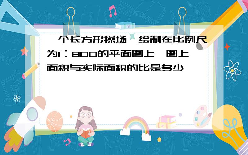 一个长方形操场,绘制在比例尺为1：800的平面图上,图上面积与实际面积的比是多少