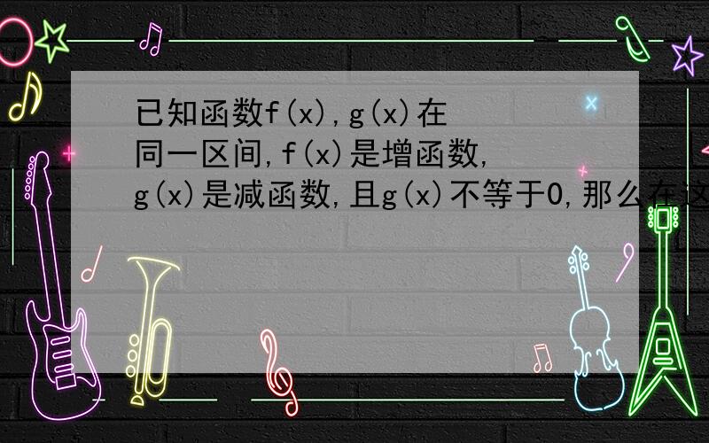 已知函数f(x),g(x)在同一区间,f(x)是增函数,g(x)是减函数,且g(x)不等于0,那么在这个区间上（ ）A.f(x)+g(x)为减函数 B.f(x)-g(x)为增函数 C.f(x)g(x)为减函数D.f(x)/g(x)为增函数