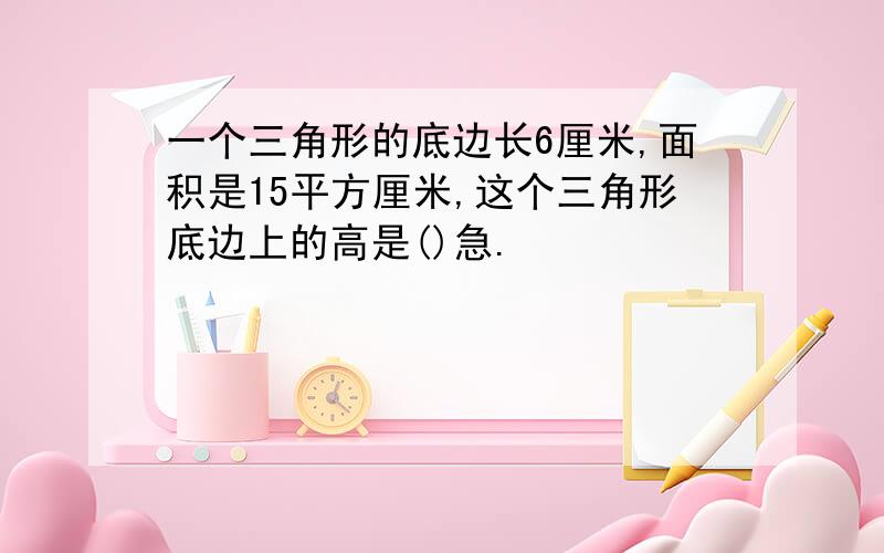 一个三角形的底边长6厘米,面积是15平方厘米,这个三角形底边上的高是()急.