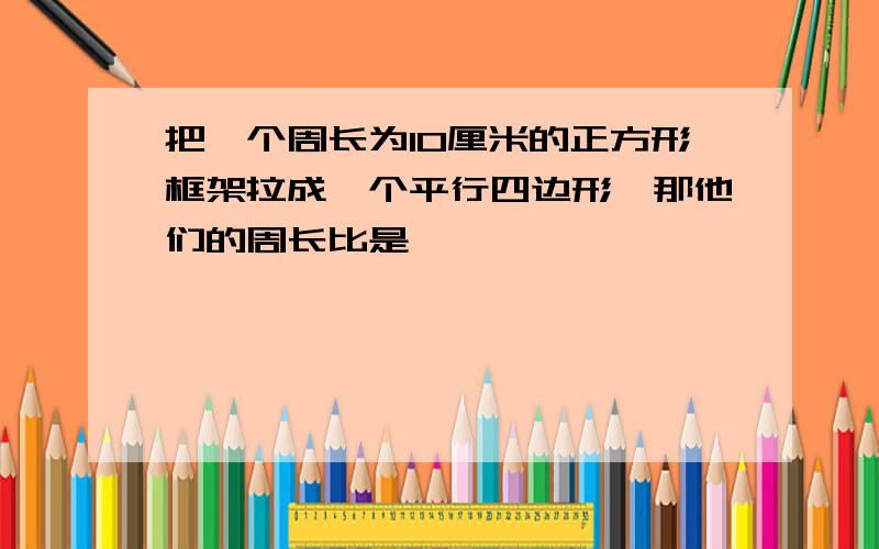 把一个周长为10厘米的正方形框架拉成一个平行四边形,那他们的周长比是