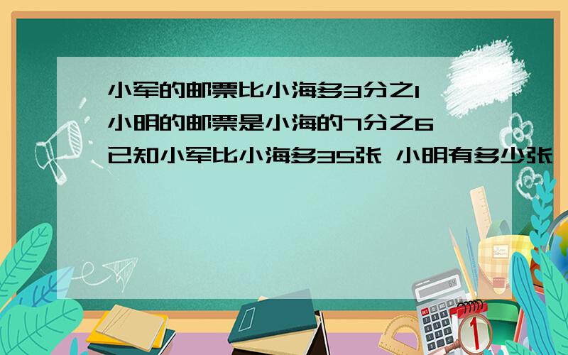 小军的邮票比小海多3分之1 小明的邮票是小海的7分之6 已知小军比小海多35张 小明有多少张