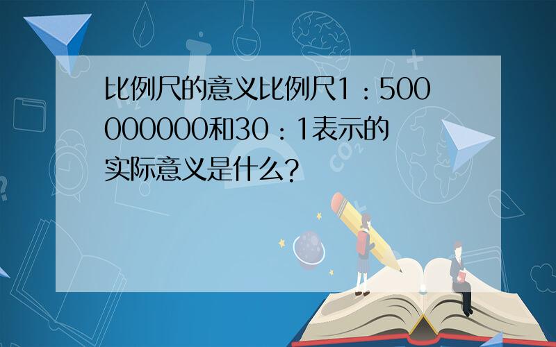 比例尺的意义比例尺1：500000000和30：1表示的实际意义是什么?