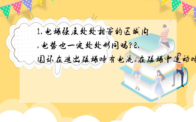 1,电场强度处处相等的区域内,电势也一定处处形同吗?2,圆环在进出磁场时有电流,在磁场中运动时没电流有电势吗!若有咋没电流?若没有,导体棒在运动时就有!有何不同?