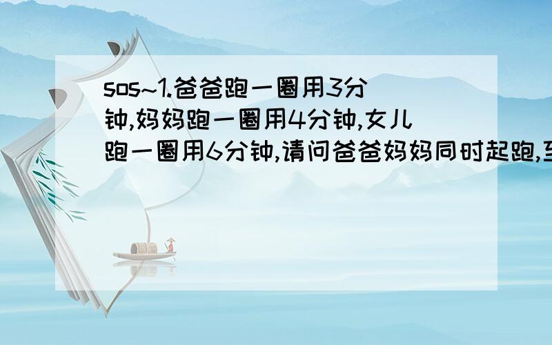 sos~1.爸爸跑一圈用3分钟,妈妈跑一圈用4分钟,女儿跑一圈用6分钟,请问爸爸妈妈同时起跑,至少多少分钟后两人在起点再次相遇?此时爸爸、妈妈跑了多少圈?2.36可能是哪两个的最小公倍数?你能