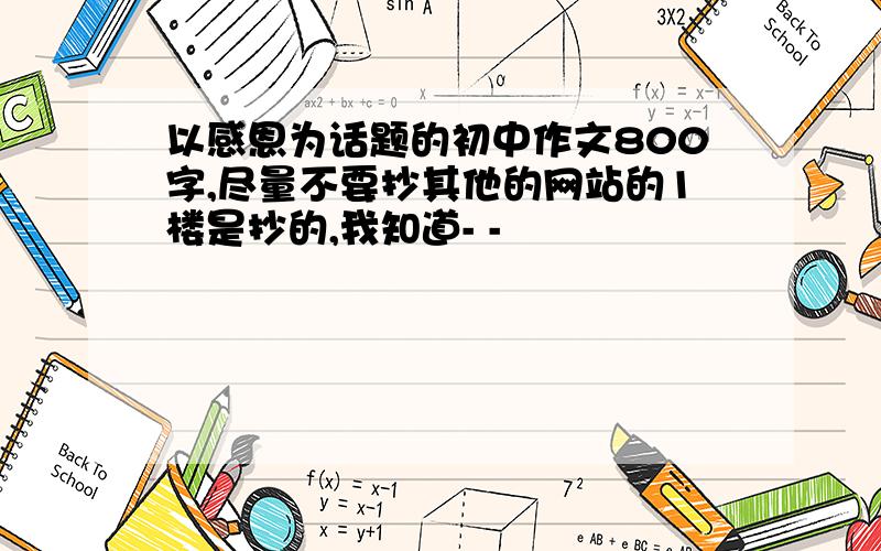 以感恩为话题的初中作文800字,尽量不要抄其他的网站的1楼是抄的,我知道- -