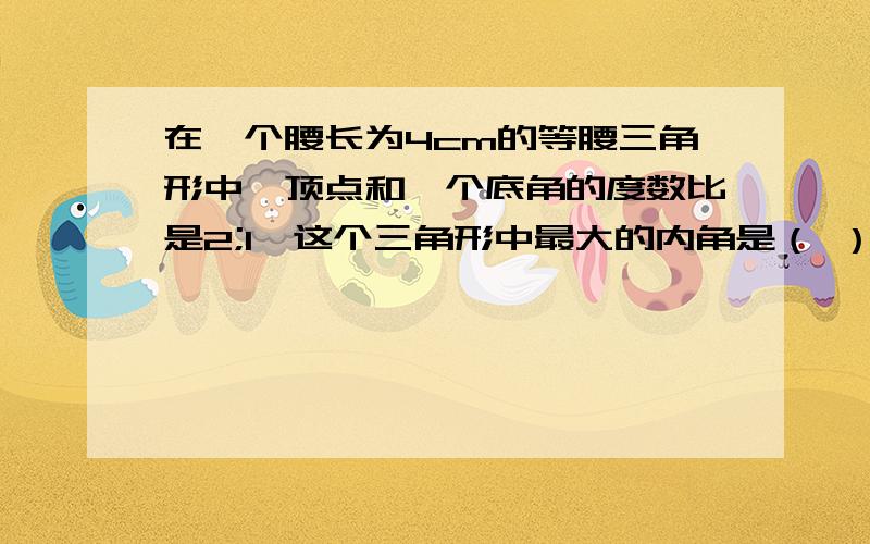 在一个腰长为4cm的等腰三角形中,顶点和一个底角的度数比是2;1,这个三角形中最大的内角是（ ）度,面积是