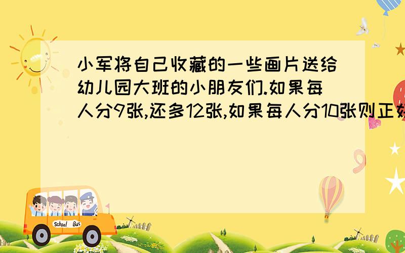 小军将自己收藏的一些画片送给幼儿园大班的小朋友们.如果每人分9张,还多12张,如果每人分10张则正好分完幼儿园大班有几人?画片有几张?