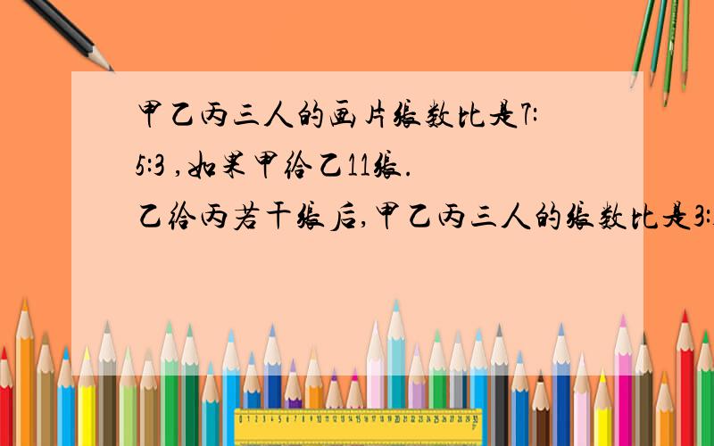 甲乙丙三人的画片张数比是7:5:3 ,如果甲给乙11张.乙给丙若干张后,甲乙丙三人的张数比是3:3:2,乙给丙多少张