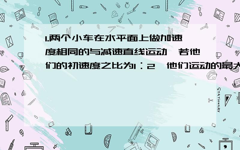 1.两个小车在水平面上做加速度相同的与减速直线运动,若他们的初速度之比为1：2,他们运动的最大位移之比为（?）2.物体的初速度是v0,以加速度为a做匀加速直线运动,如果要是速度增加到初