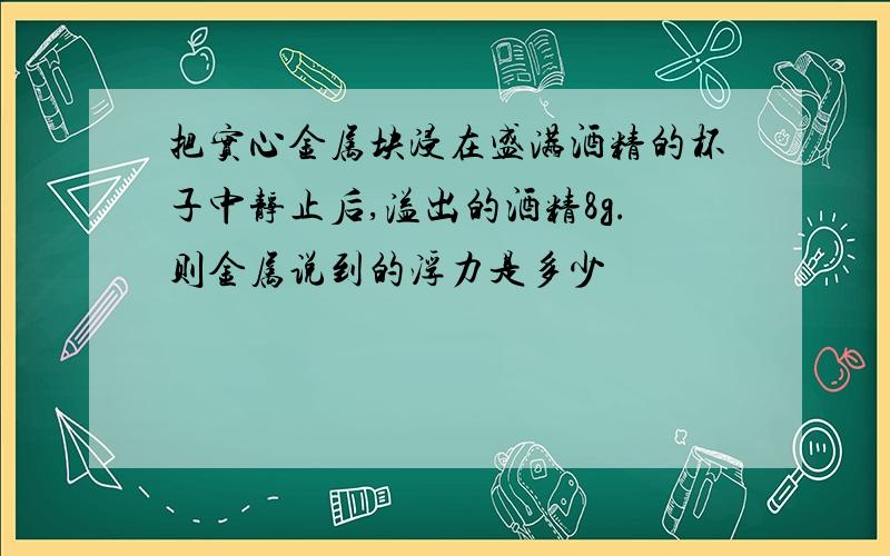 把实心金属块浸在盛满酒精的杯子中静止后,溢出的酒精8g.则金属说到的浮力是多少