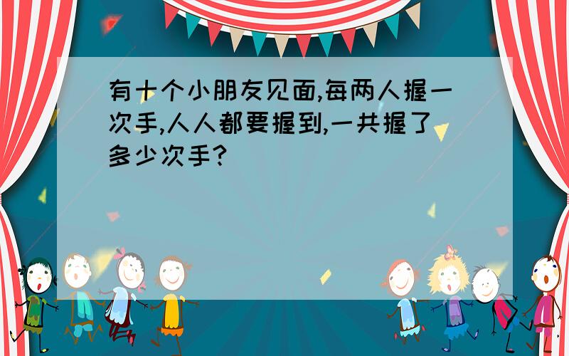 有十个小朋友见面,每两人握一次手,人人都要握到,一共握了多少次手?