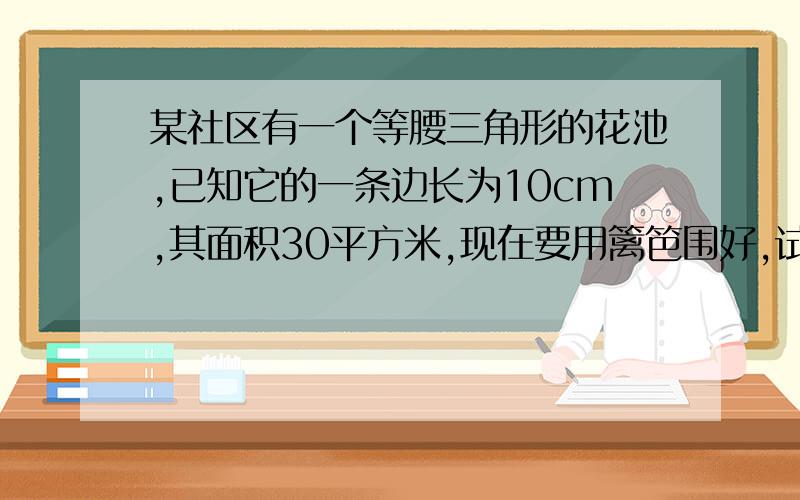 某社区有一个等腰三角形的花池,已知它的一条边长为10cm,其面积30平方米,现在要用篱笆围好,试求需要多长