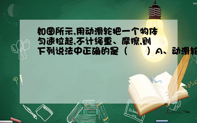 如图所示,用动滑轮把一个物体匀速拉起,不计绳重、摩擦,则下列说法中正确的是（　　）A、动滑轮的质量越大,机械效率越高B、拉起的物体质量越大,机械效率越高 C、拉起物体的速度越大,机