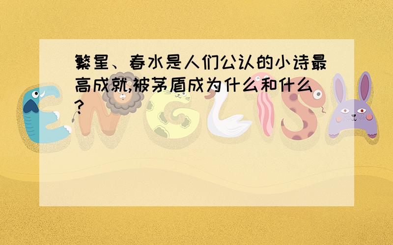 繁星、春水是人们公认的小诗最高成就,被茅盾成为什么和什么?