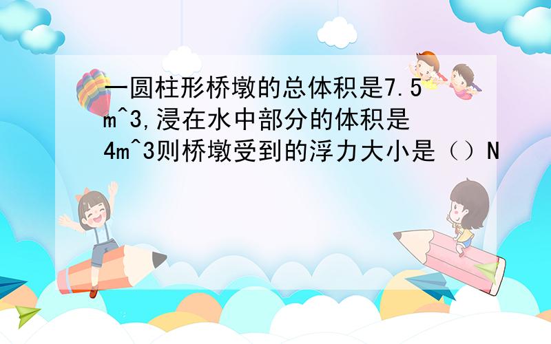 一圆柱形桥墩的总体积是7.5m^3,浸在水中部分的体积是4m^3则桥墩受到的浮力大小是（）N