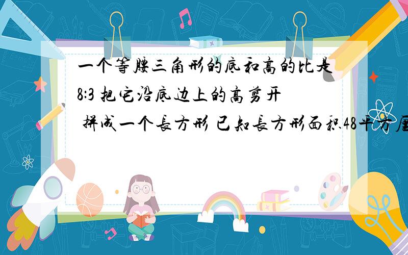 一个等腰三角形的底和高的比是8:3 把它沿底边上的高剪开 拼成一个长方形 已知长方形面积48平方厘米