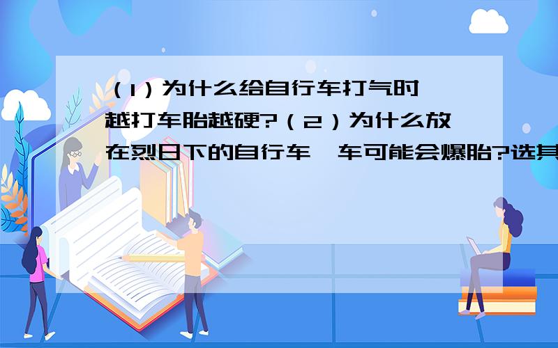 （1）为什么给自行车打气时,越打车胎越硬?（2）为什么放在烈日下的自行车,车可能会爆胎?选其中一个进行解释,并提出一个你认为需要研究的问题.