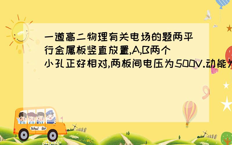 一道高二物理有关电场的题两平行金属板竖直放置,A,B两个小孔正好相对,两板间电压为500V.动能为400eV的电子从A孔沿垂直板面方向射入电场,经过一段时间,电子将离开电场,电子离开电场时的能