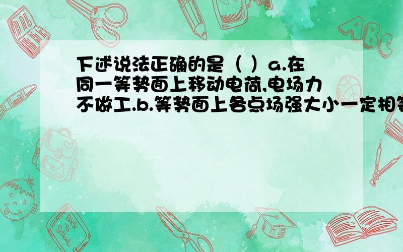 下述说法正确的是（ ）a.在同一等势面上移动电荷,电场力不做工.b.等势面上各点场强大小一定相等.c.电场中电势高处,电荷的电势能就大.d.电场强度大处,电荷的电势能就大.