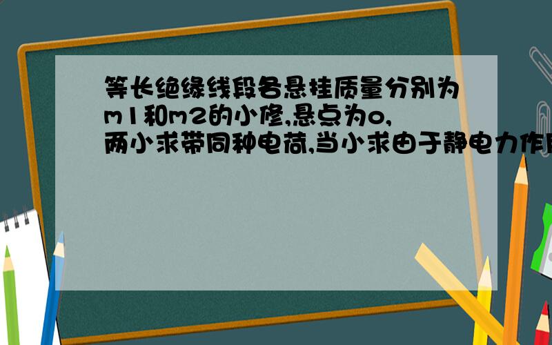 等长绝缘线段各悬挂质量分别为m1和m2的小修,悬点为o,两小求带同种电荷,当小求由于静电力作用张开一定角度时,A求悬线与竖直夹角为30' B求为60' 求m1 与 m2 之比.