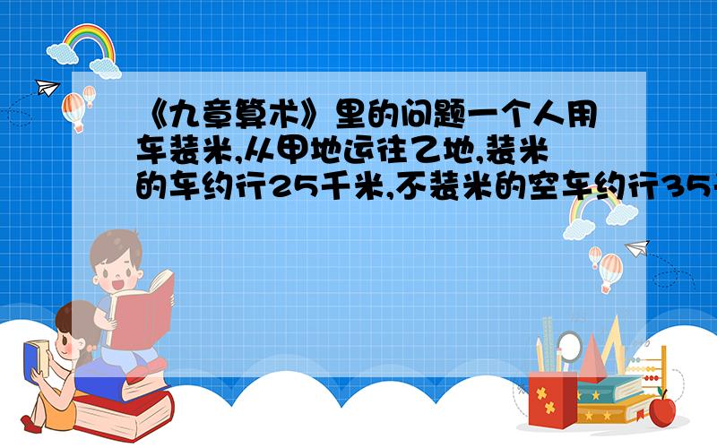 《九章算术》里的问题一个人用车装米,从甲地运往乙地,装米的车约行25千米,不装米的空车约行35千米,5日往返3次,问两地相距多少千米?急,急,