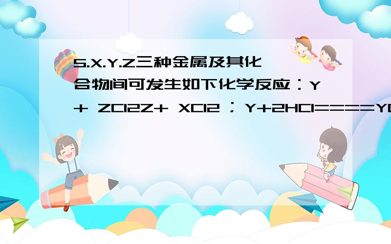 5.X.Y.Z三种金属及其化合物间可发生如下化学反应：Y+ ZCl2Z+ XCl2 ; Y+2HCl====YCl2 +H2↑ ; X + HCl不反应,这X,Y,Z三种金属的活动性由强到弱的顺序是（ ）A．Z>Y>X B.X>Y>Z C.Y>X>Z D.Y>Z>X6.已知Fe、Cu、Ag三种金