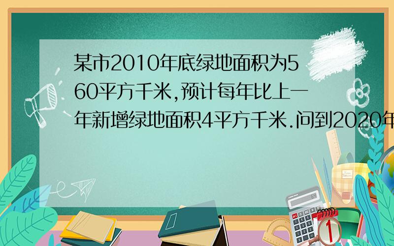 某市2010年底绿地面积为560平方千米,预计每年比上一年新增绿地面积4平方千米.问到2020年底该市绿地面积为多少平方千米?