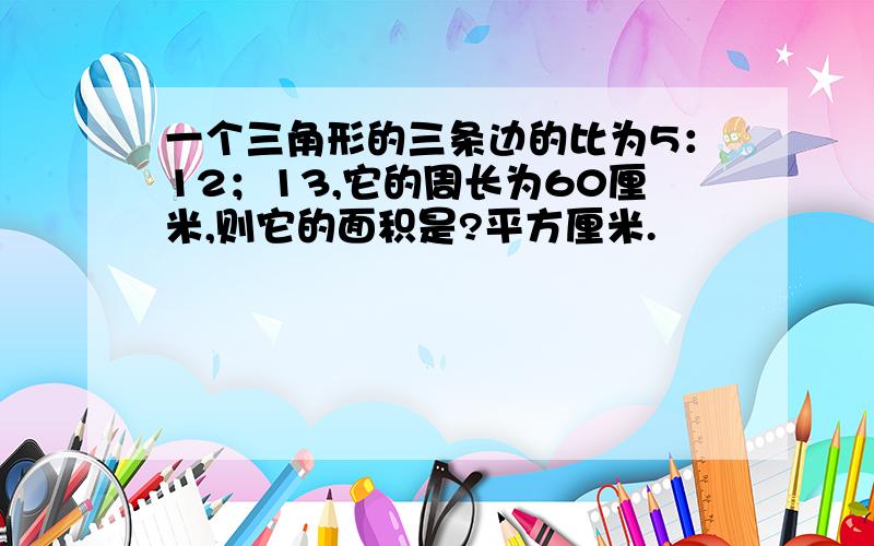 一个三角形的三条边的比为5：12；13,它的周长为60厘米,则它的面积是?平方厘米.