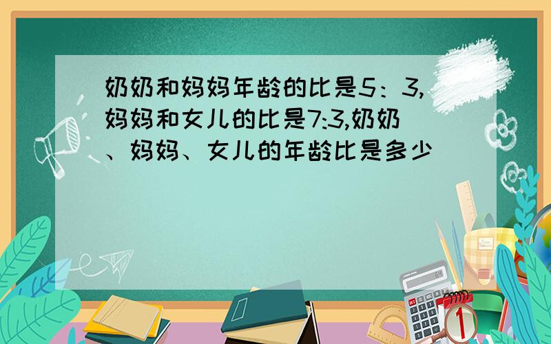 奶奶和妈妈年龄的比是5：3,妈妈和女儿的比是7:3,奶奶、妈妈、女儿的年龄比是多少